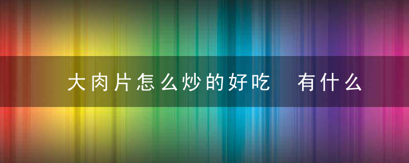 大肉片怎么炒的好吃 有什么制作的步骤